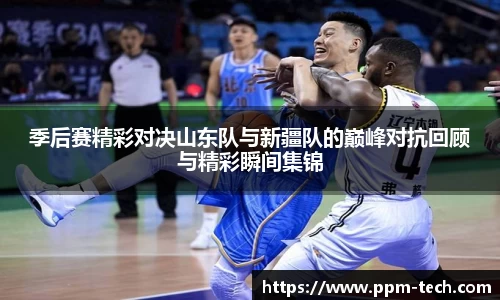 季后赛精彩对决山东队与新疆队的巅峰对抗回顾与精彩瞬间集锦