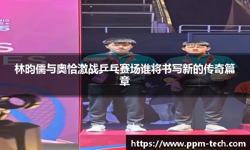 林昀儒与奥恰激战乒乓赛场谁将书写新的传奇篇章