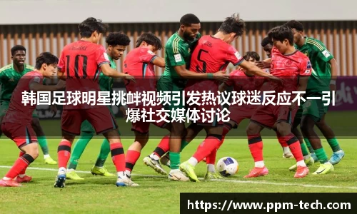 韩国足球明星挑衅视频引发热议球迷反应不一引爆社交媒体讨论