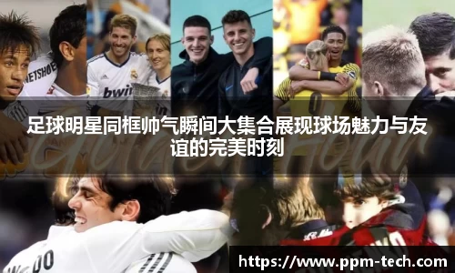 足球明星同框帅气瞬间大集合展现球场魅力与友谊的完美时刻