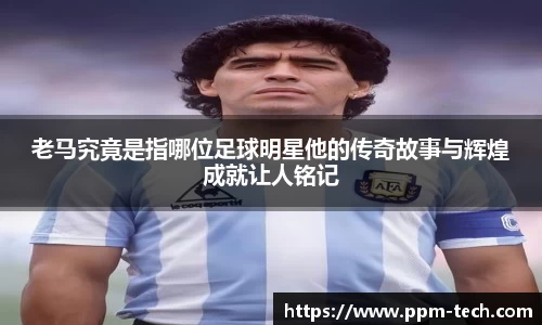 老马究竟是指哪位足球明星他的传奇故事与辉煌成就让人铭记