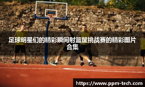 足球明星们的精彩瞬间射篮筐挑战赛的精彩图片合集