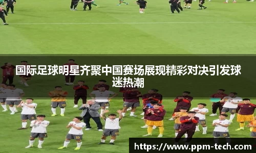 国际足球明星齐聚中国赛场展现精彩对决引发球迷热潮